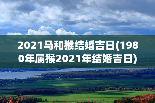 2021马和猴结婚吉日(1980年属猴2021年结婚吉日)