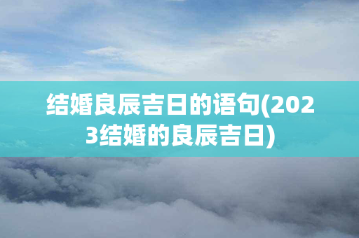 结婚良辰吉日的语句(2023结婚的良辰吉日)