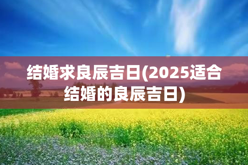 结婚求良辰吉日(2025适合结婚的良辰吉日)