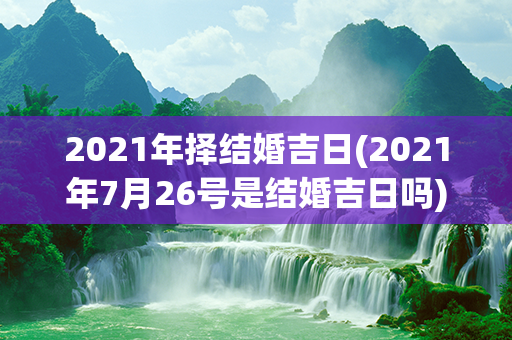 2021年择结婚吉日(2021年7月26号是结婚吉日吗)