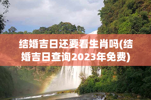 结婚吉日还要看生肖吗(结婚吉日查询2023年免费)