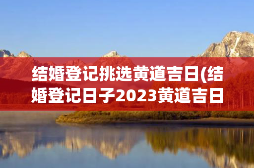 结婚登记挑选黄道吉日(结婚登记日子2023黄道吉日查询)