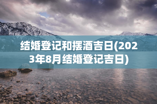 结婚登记和摆酒吉日(2023年8月结婚登记吉日)