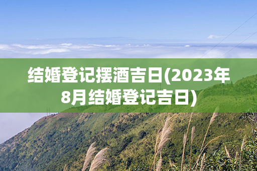 结婚登记摆酒吉日(2023年8月结婚登记吉日)