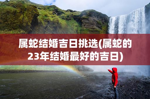 属蛇结婚吉日挑选(属蛇的23年结婚最好的吉日)