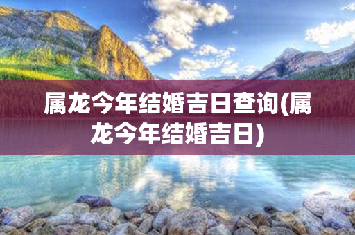 属龙今年结婚吉日查询(属龙今年结婚吉日)