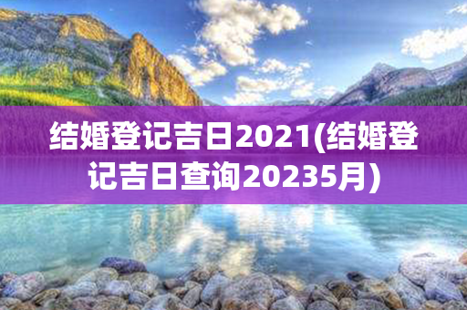 结婚登记吉日2021(结婚登记吉日查询20235月)