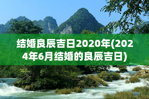 结婚良辰吉日2020年(2024年6月结婚的良辰吉日)