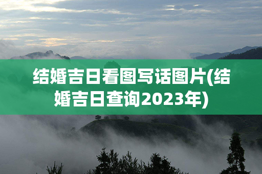 结婚吉日看图写话图片(结婚吉日查询2023年)