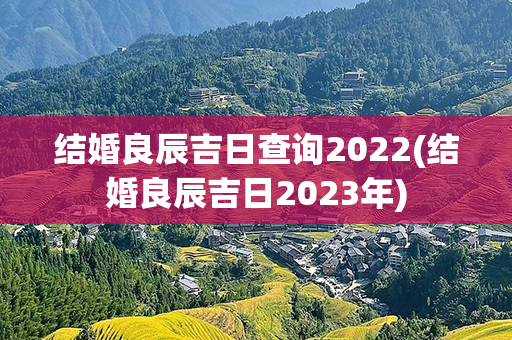 结婚良辰吉日查询2022(结婚良辰吉日2023年)