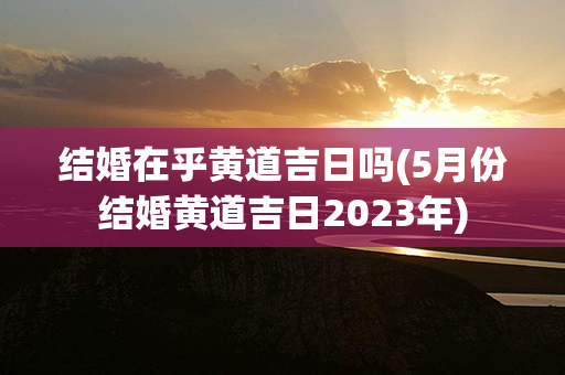 结婚在乎黄道吉日吗(5月份结婚黄道吉日2023年)