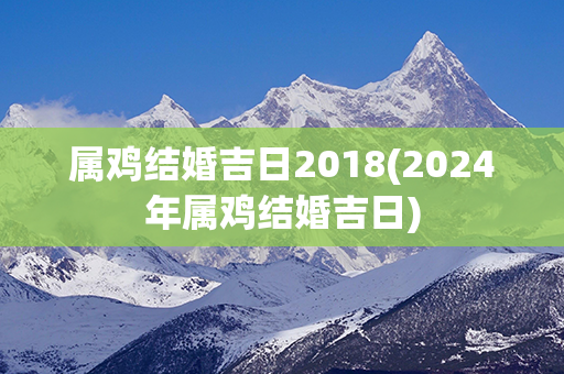 属鸡结婚吉日2018(2024年属鸡结婚吉日)