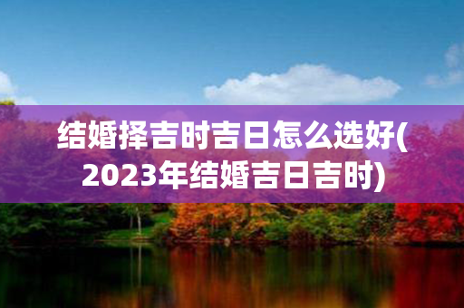 结婚择吉时吉日怎么选好(2023年结婚吉日吉时)