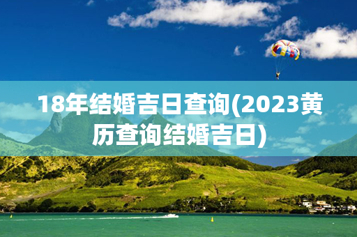 18年结婚吉日查询(2023黄历查询结婚吉日)