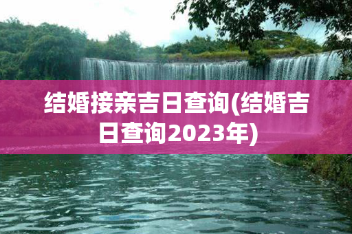 结婚接亲吉日查询(结婚吉日查询2023年)