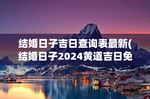 结婚日子吉日查询表最新(结婚日子2024黄道吉日免费查询)