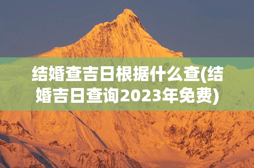 结婚查吉日根据什么查(结婚吉日查询2023年免费)