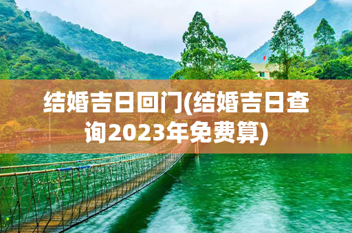 结婚吉日回门(结婚吉日查询2023年免费算)