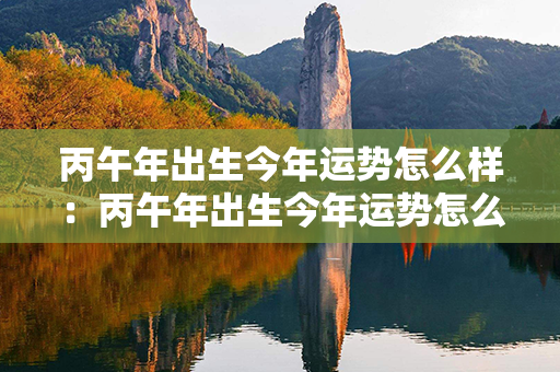 丙午年出生今年运势怎么样：丙午年出生今年运势怎么样男 