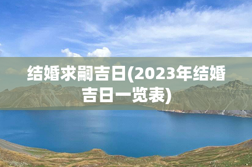 结婚求嗣吉日(2023年结婚吉日一览表)