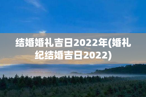 结婚婚礼吉日2022年(婚礼纪结婚吉日2022)