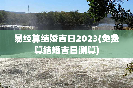 易经算结婚吉日2023(免费算结婚吉日测算)