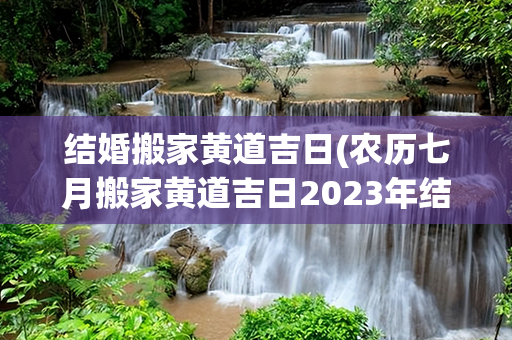 结婚搬家黄道吉日(农历七月搬家黄道吉日2023年结婚)