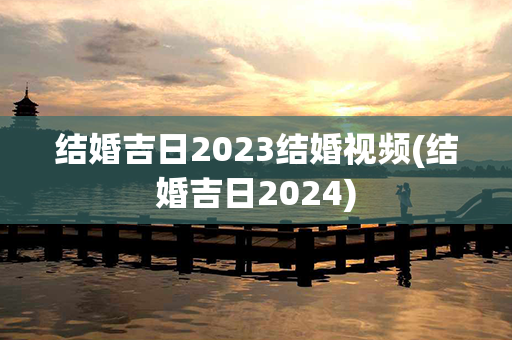 结婚吉日2023结婚视频(结婚吉日2024)