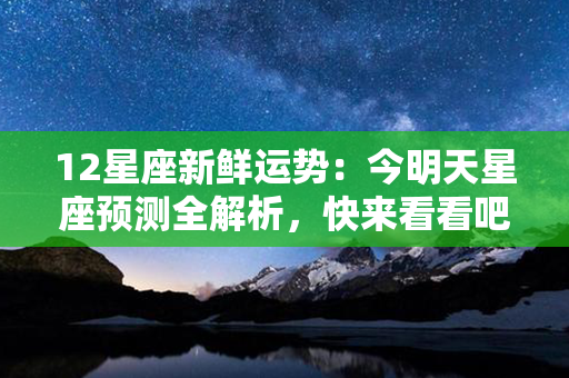 12星座新鲜运势：今明天星座预测全解析，快来看看吧！