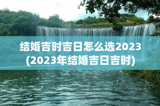 结婚吉时吉日怎么选2023(2023年结婚吉日吉时)