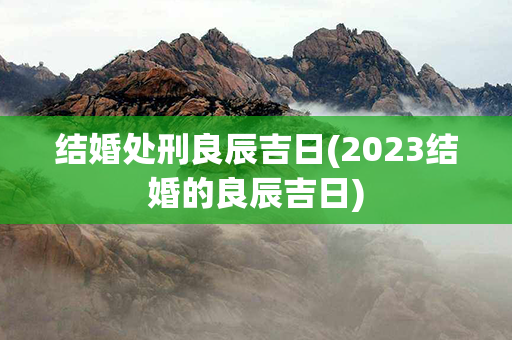 结婚处刑良辰吉日(2023结婚的良辰吉日)