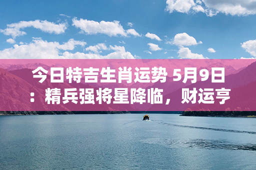 今日特吉生肖运势 5月9日：精兵强将星降临，财运亨通笑迎风