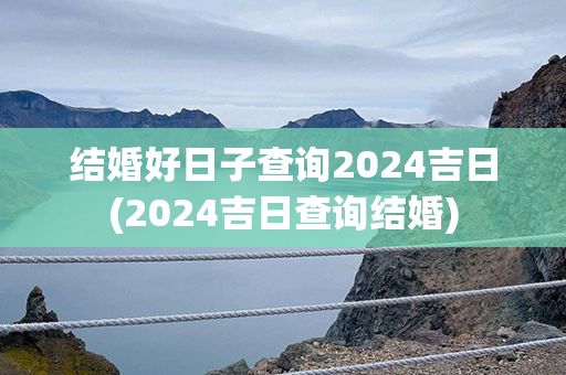 结婚好日子查询2024吉日(2024吉日查询结婚)