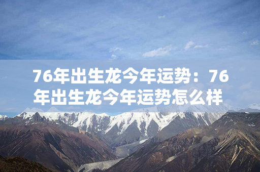 76年出生龙今年运势：76年出生龙今年运势怎么样 