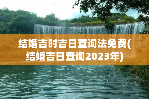 结婚吉时吉日查询法免费(结婚吉日查询2023年)