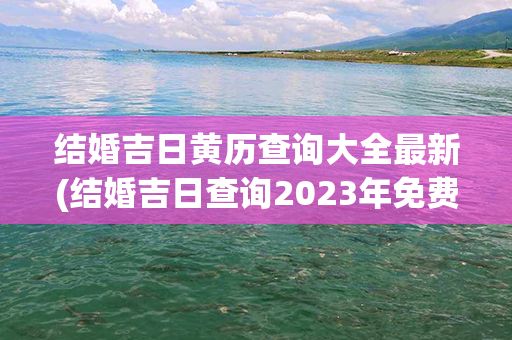 结婚吉日黄历查询大全最新(结婚吉日查询2023年免费算)