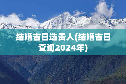 结婚吉日选贵人(结婚吉日查询2024年)