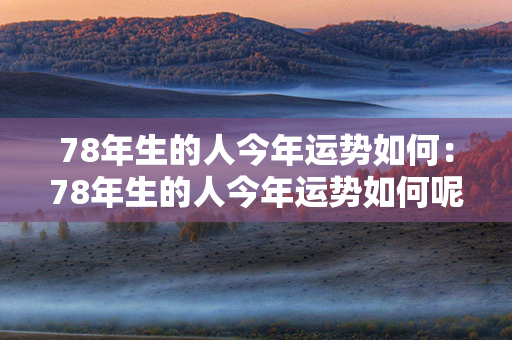 78年生的人今年运势如何：78年生的人今年运势如何呢 