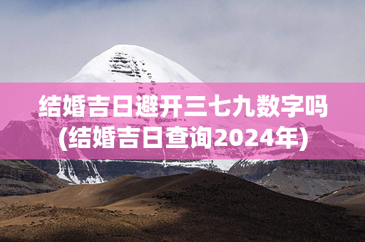 结婚吉日避开三七九数字吗(结婚吉日查询2024年)