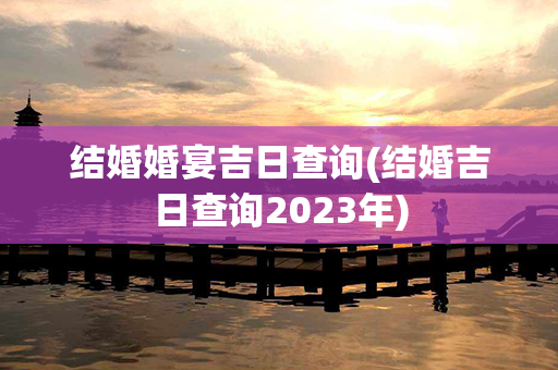 结婚婚宴吉日查询(结婚吉日查询2023年)