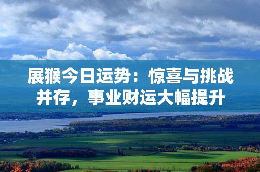 展猴今日运势：惊喜与挑战并存，事业财运大幅提升