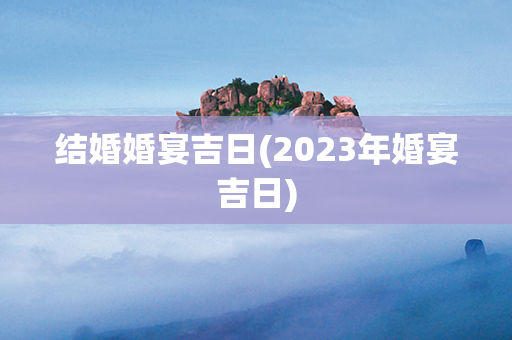 结婚婚宴吉日(2023年婚宴吉日)