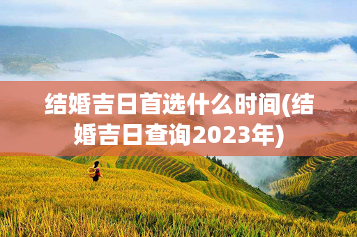 结婚吉日首选什么时间(结婚吉日查询2023年)