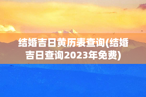 结婚吉日黄历表查询(结婚吉日查询2023年免费)