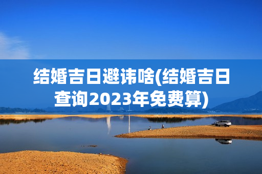 结婚吉日避讳啥(结婚吉日查询2023年免费算)