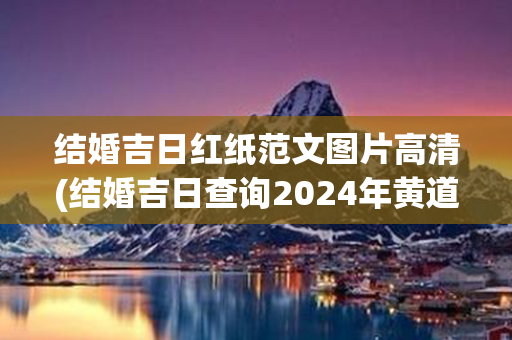 结婚吉日红纸范文图片高清(结婚吉日查询2024年黄道吉日)