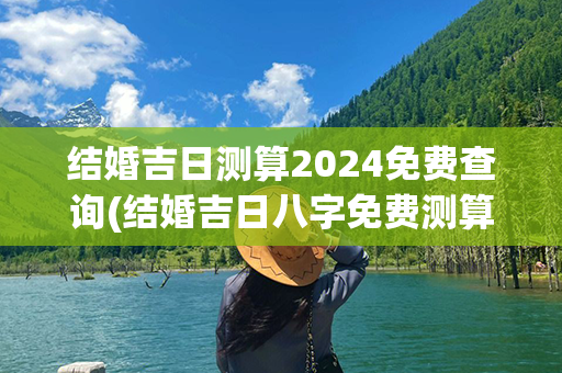 结婚吉日测算2024免费查询(结婚吉日八字免费测算)