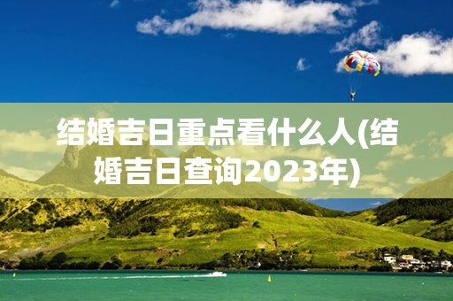 结婚吉日重点看什么人(结婚吉日查询2023年)