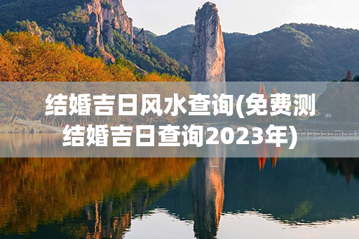 结婚吉日风水查询(免费测结婚吉日查询2023年)