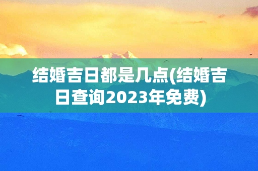 结婚吉日都是几点(结婚吉日查询2023年免费)